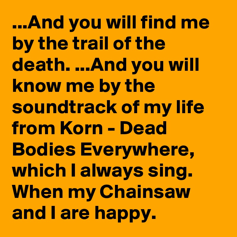 ...And you will find me by the trail of the death. ...And you will know me by the soundtrack of my life from Korn - Dead Bodies Everywhere, which I always sing. When my Chainsaw and I are happy.