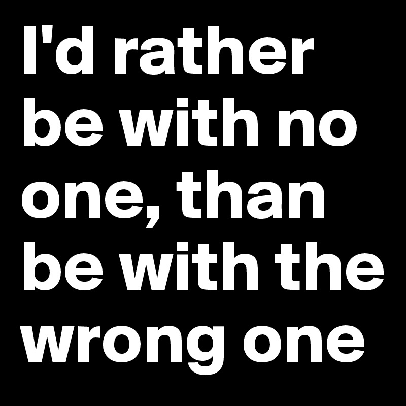 I'd rather be with no one, than be with the wrong one