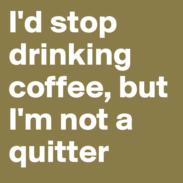 I'd stop drinking coffee, but I'm not a quitter 