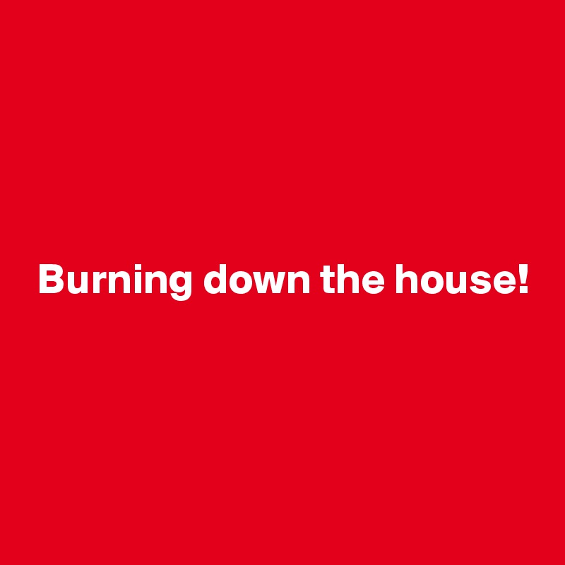 




 Burning down the house!





