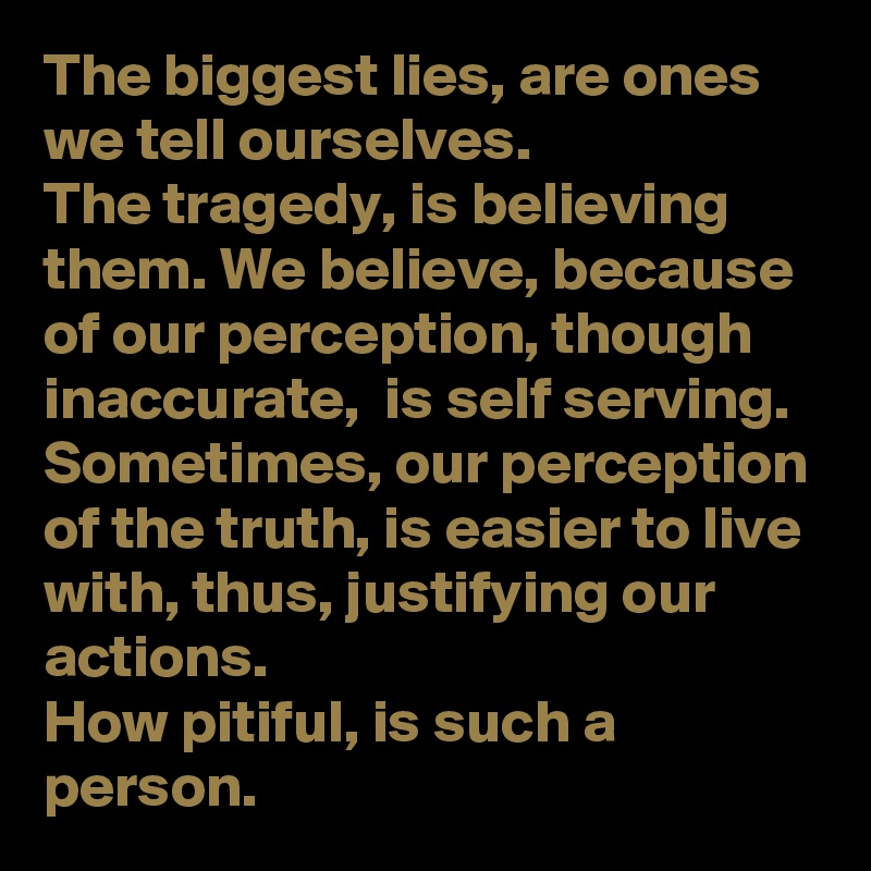 The biggest lies, are ones we tell ourselves. 
The tragedy, is believing them. We believe, because of our perception, though inaccurate,  is self serving.  
Sometimes, our perception of the truth, is easier to live with, thus, justifying our actions. 
How pitiful, is such a person. 