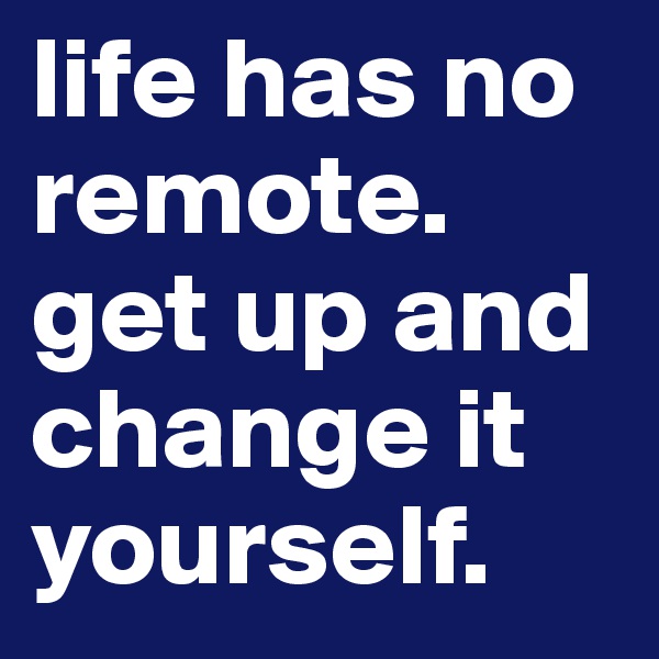 life has no remote. get up and change it yourself.