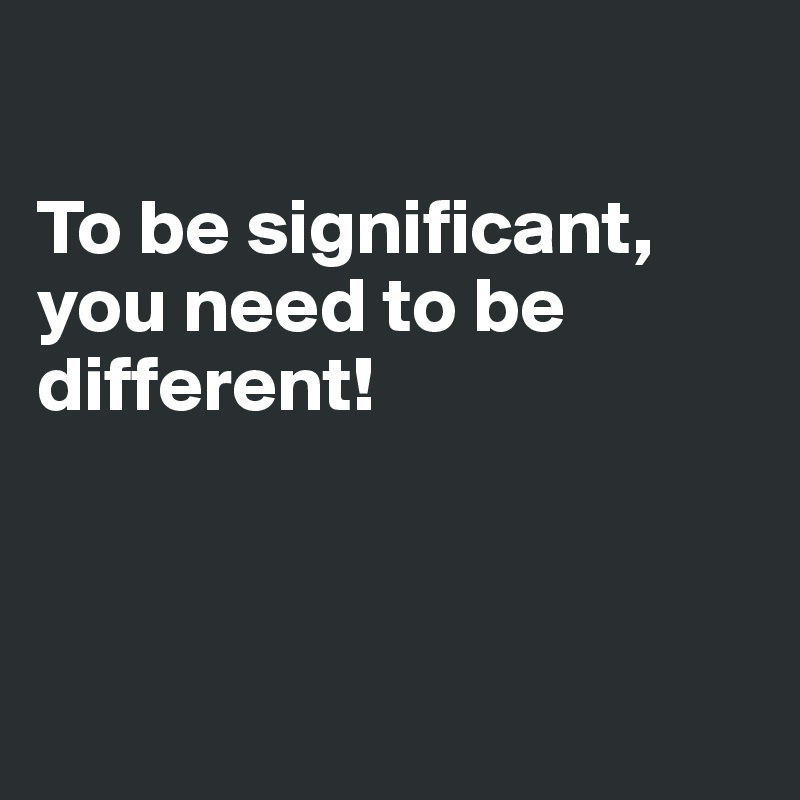 

To be significant, you need to be different! 



