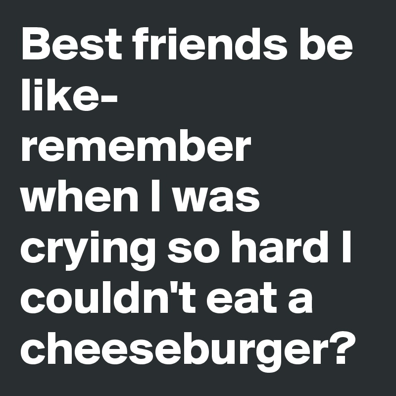 Best friends be like- 
remember when I was crying so hard I couldn't eat a cheeseburger?