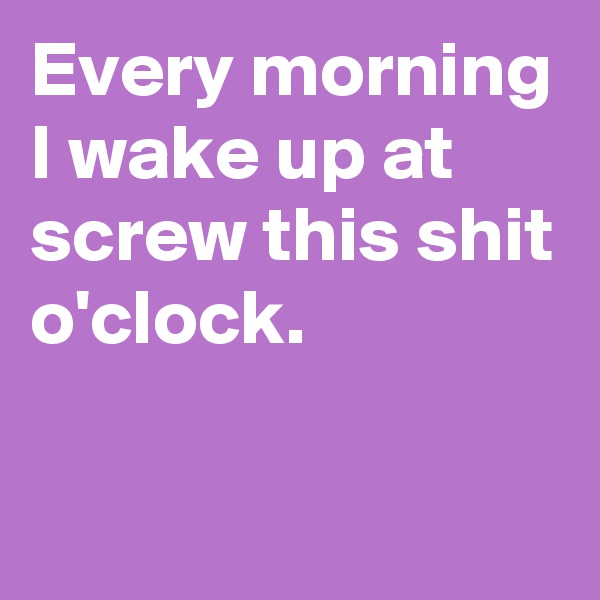 Every morning I wake up at screw this shit o'clock.

