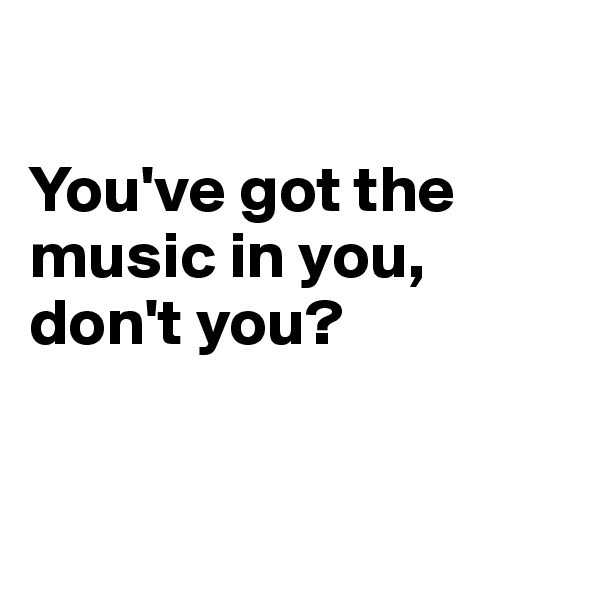 

You've got the music in you, don't you?


