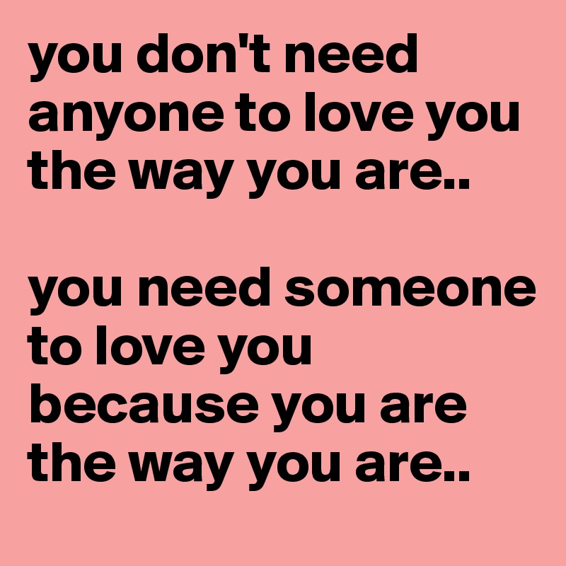 you don't need anyone to love you the way you are.. 

you need someone to love you because you are the way you are..