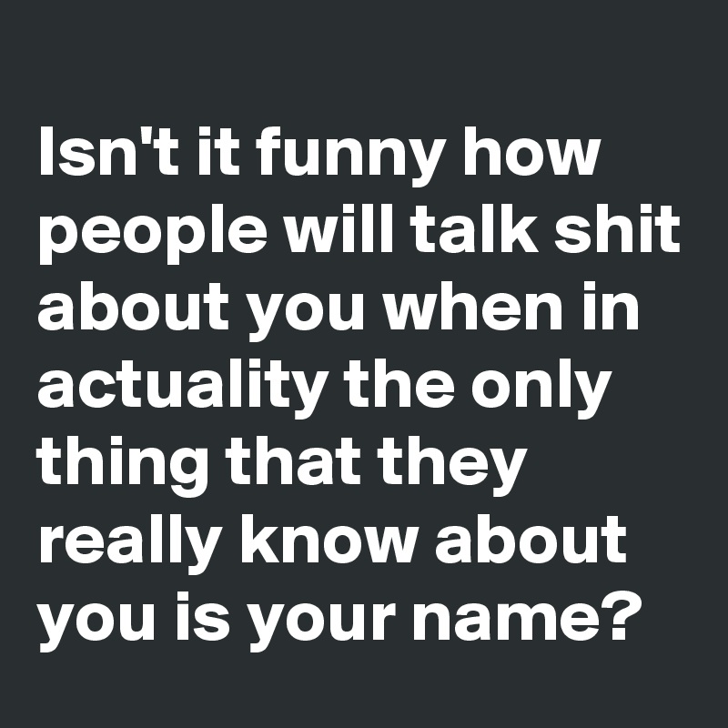 
Isn't it funny how people will talk shit about you when in actuality the only thing that they really know about you is your name?