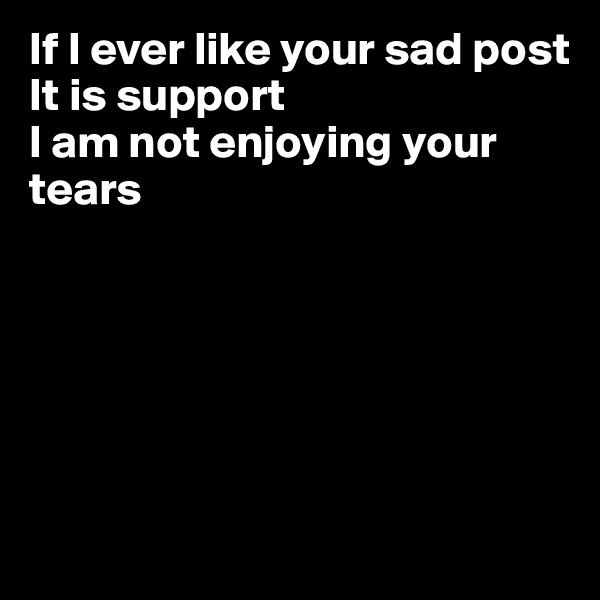 If I ever like your sad post
It is support
I am not enjoying your tears






