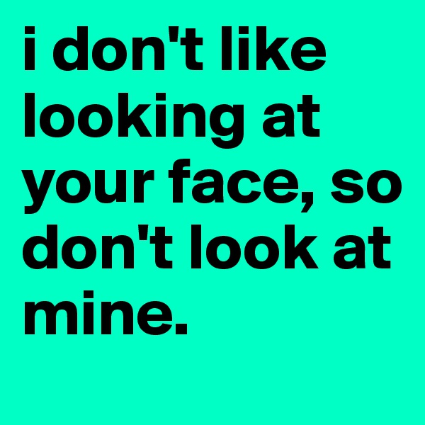 i don't like looking at your face, so don't look at mine.