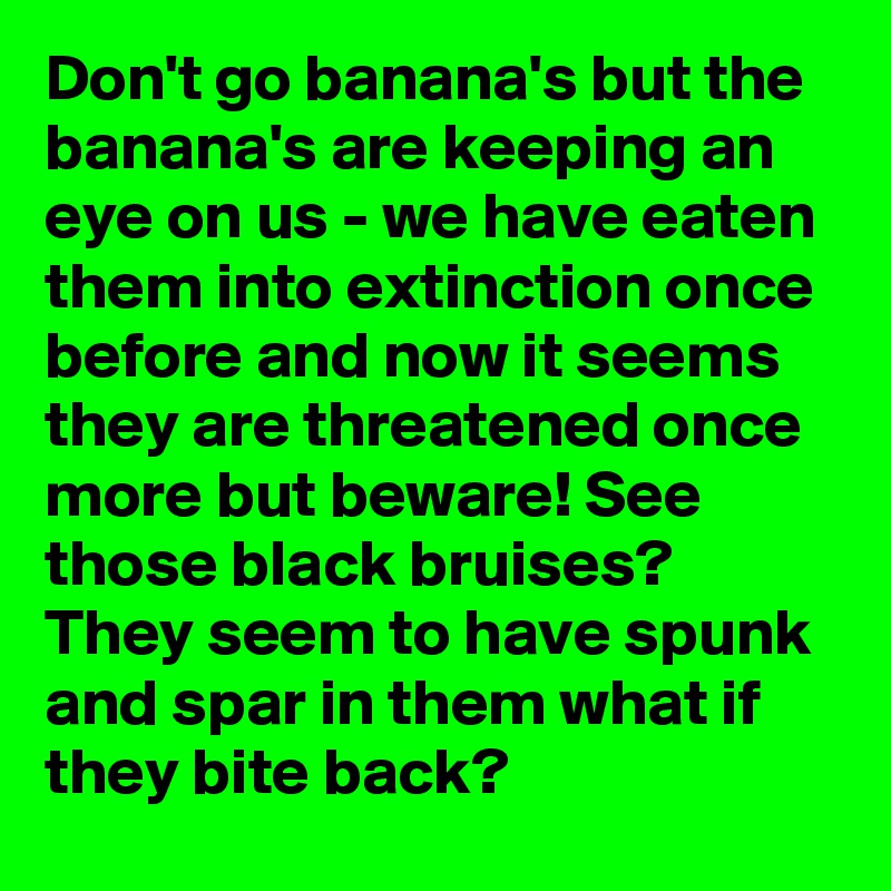Don't go banana's but the banana's are keeping an eye on us - we have eaten them into extinction once before and now it seems they are threatened once more but beware! See those black bruises? They seem to have spunk and spar in them what if they bite back?