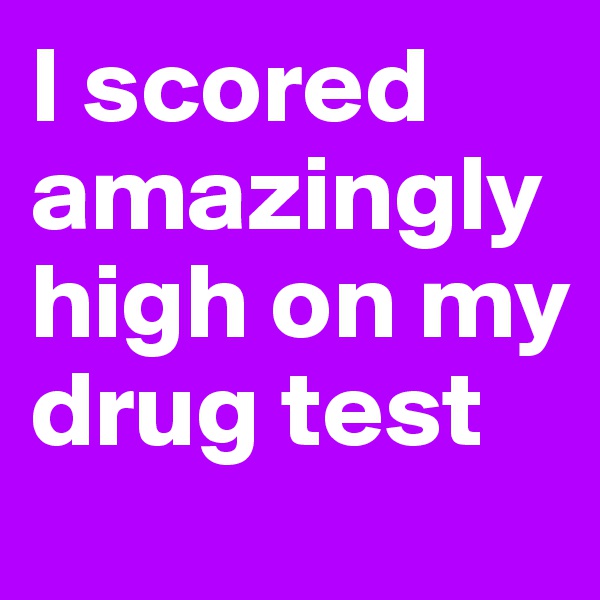 I scored amazinglyhigh on my drug test