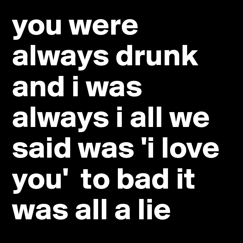 you were always drunk and i was always i all we said was 'i love you'  to bad it was all a lie