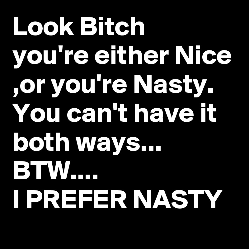 Look Bitch
you're either Nice ,or you're Nasty. 
You can't have it both ways...
BTW.... 
I PREFER NASTY