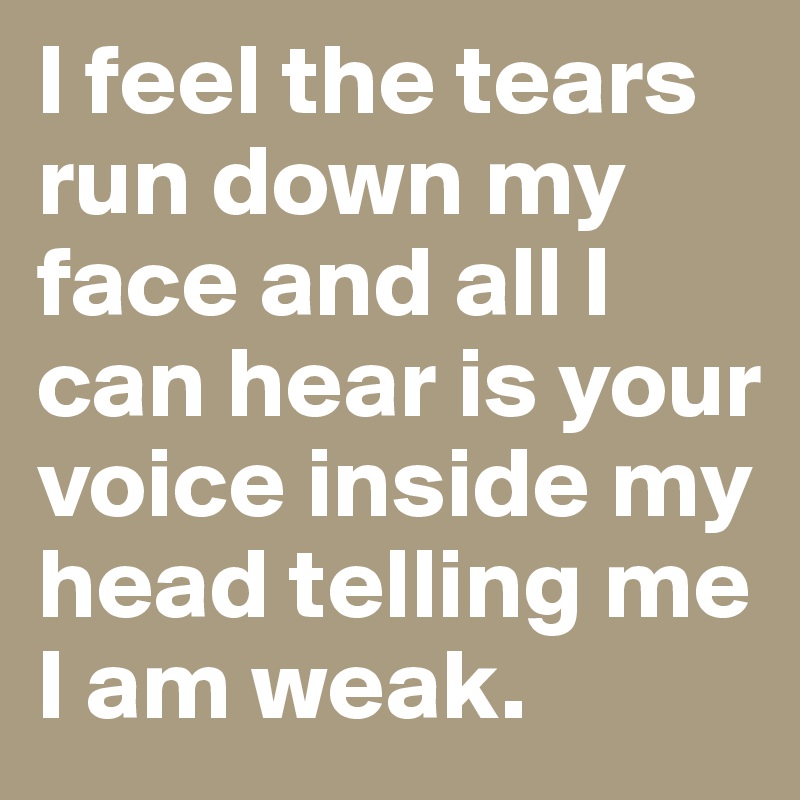 I feel the tears run down my face and all I can hear is your voice inside my head telling me I am weak. 