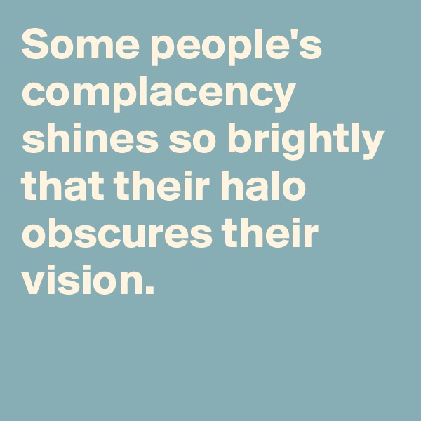 Some people's complacency shines so brightly that their halo obscures their vision.

