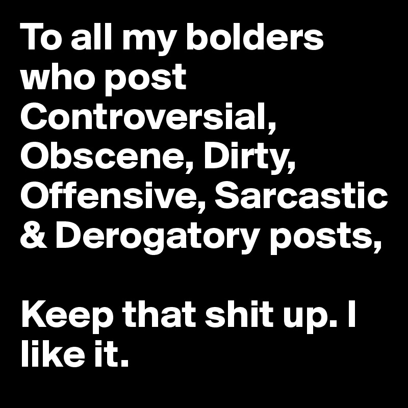 To all my bolders who post Controversial, Obscene, Dirty, Offensive, Sarcastic & Derogatory posts, 

Keep that shit up. I like it.