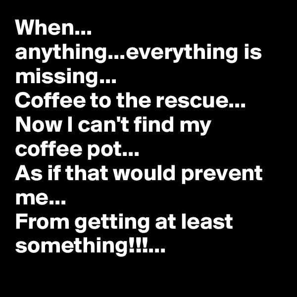 When... anything...everything is missing...
Coffee to the rescue...
Now I can't find my coffee pot...
As if that would prevent me... 
From getting at least something!!!...
