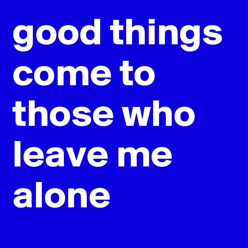 good things come to those who leave me alone