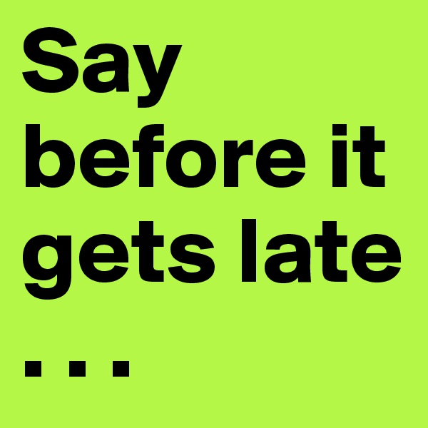 Say before it gets late   . . .