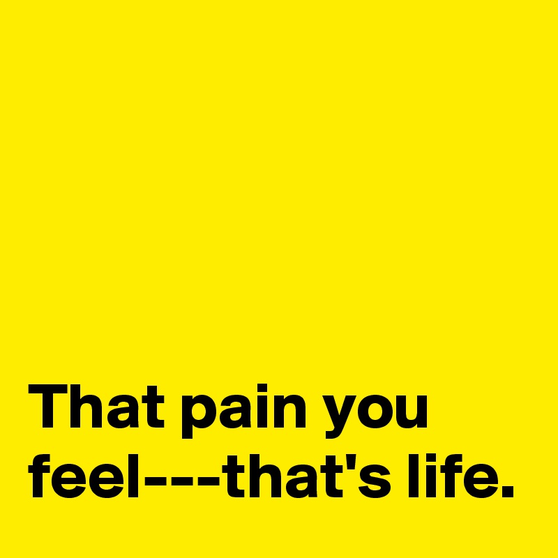 




That pain you feel---that's life.