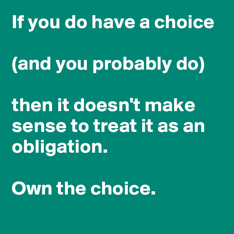If you do have a choice 

(and you probably do) 

then it doesn't make sense to treat it as an obligation. 

Own the choice.
