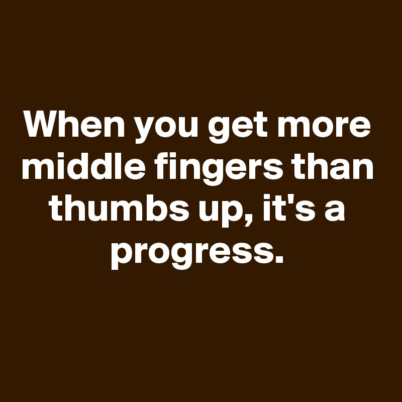 

When you get more middle fingers than thumbs up, it's a progress.

