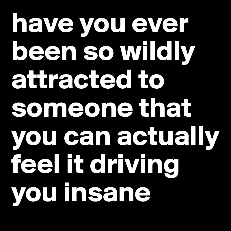 have you ever been so wildly attracted to someone that you can actually ...