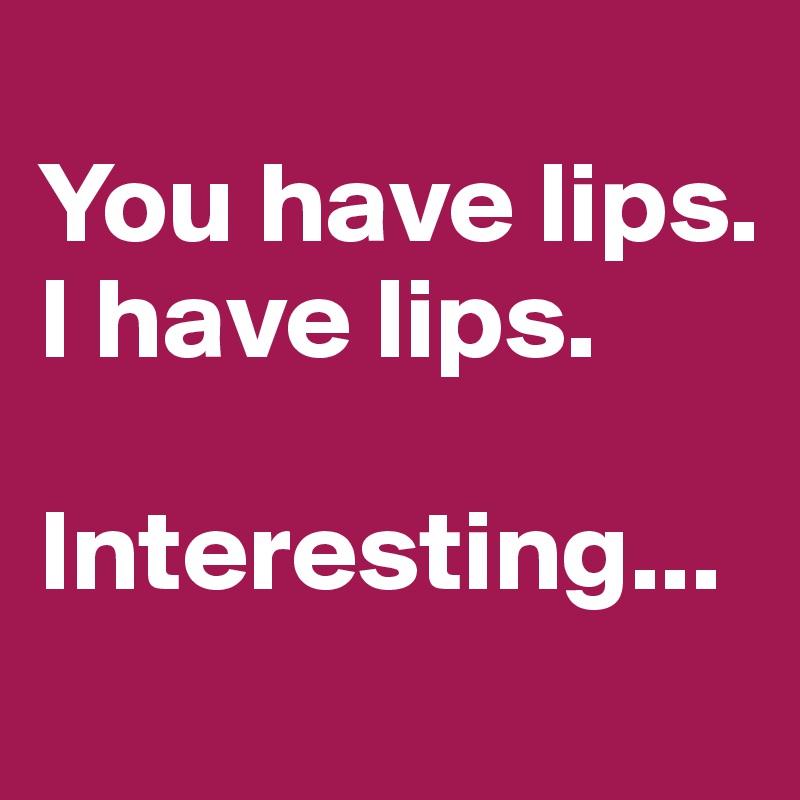 
You have lips.
I have lips.

Interesting...

