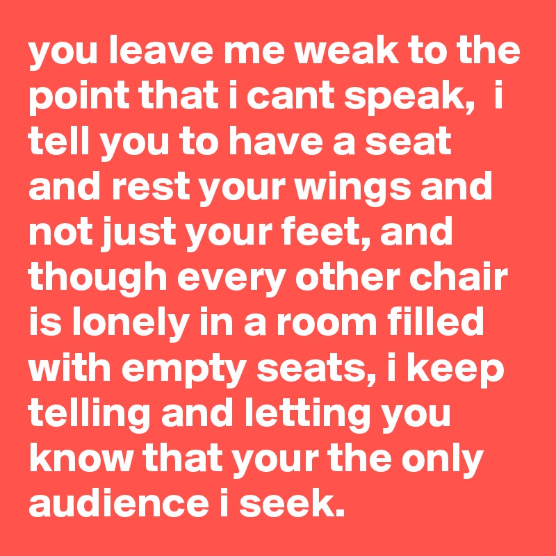 you leave me weak to the point that i cant speak,  i tell you to have a seat and rest your wings and not just your feet, and though every other chair is lonely in a room filled with empty seats, i keep telling and letting you know that your the only audience i seek.