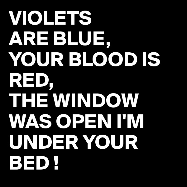 VIOLETS
ARE BLUE,
YOUR BLOOD IS RED,
THE WINDOW WAS OPEN I'M UNDER YOUR BED !