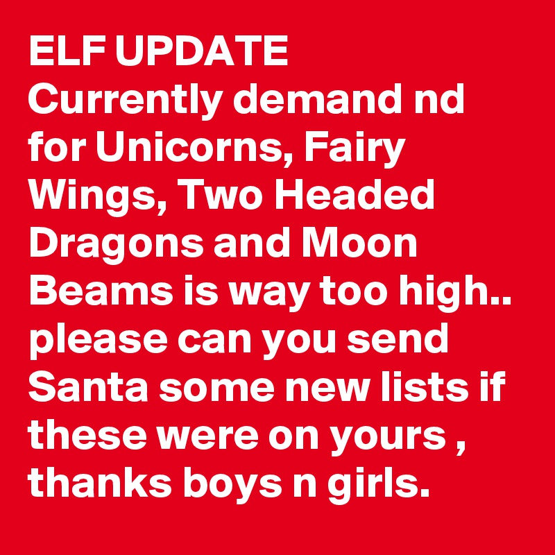 ELF UPDATE
Currently demand nd for Unicorns, Fairy Wings, Two Headed Dragons and Moon Beams is way too high.. please can you send Santa some new lists if these were on yours , thanks boys n girls.
