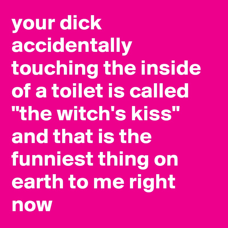 your dick accidentally touching the inside of a toilet is called "the witch's kiss" and that is the funniest thing on earth to me right now