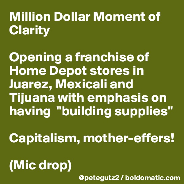 Million Dollar Moment of Clarity

Opening a franchise of Home Depot stores in Juarez, Mexicali and Tijuana with emphasis on having  "building supplies" 

Capitalism, mother-effers! 

(Mic drop)