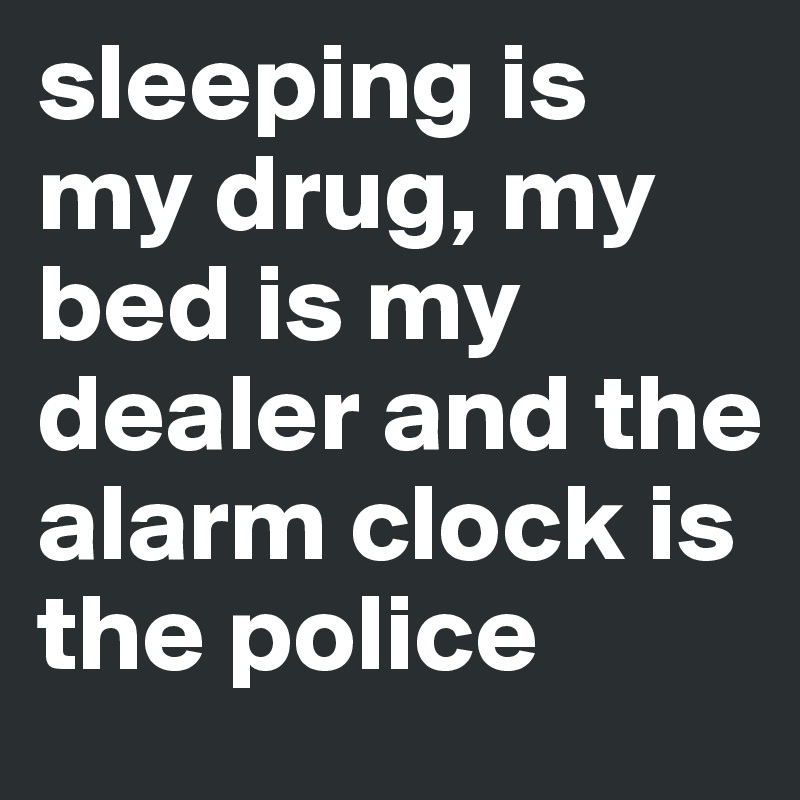 sleeping is my drug, my bed is my dealer and the alarm clock is the police