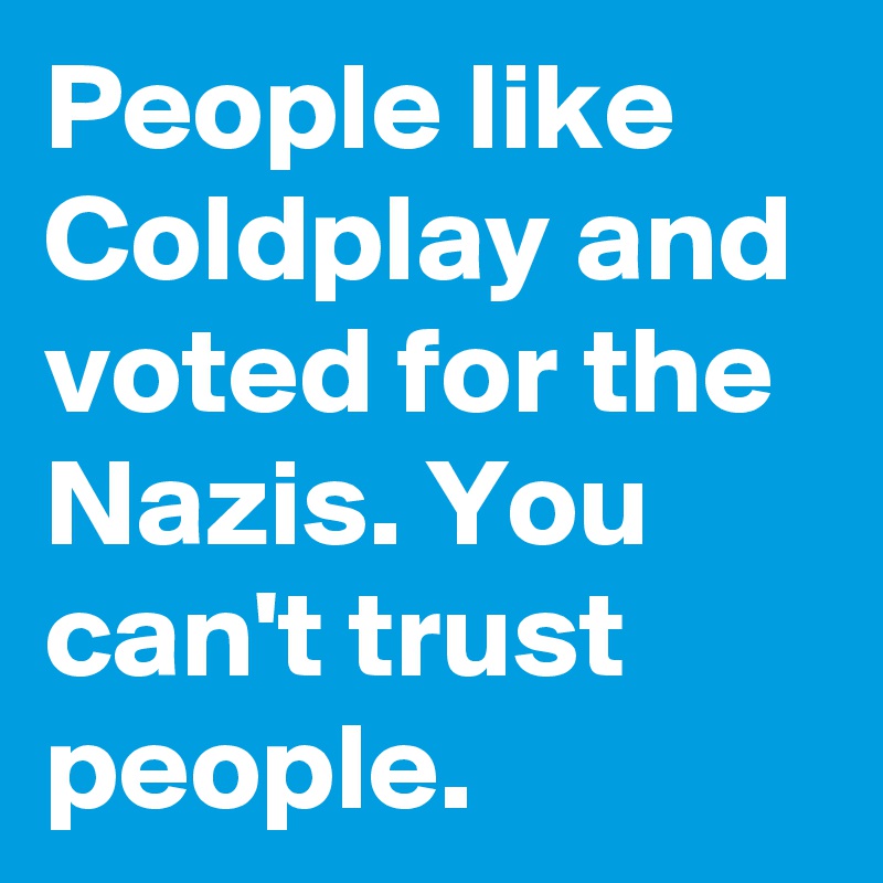 People like Coldplay and voted for the Nazis. You can't trust people. 