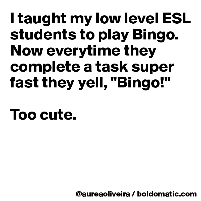 I taught my low level ESL students to play Bingo. Now everytime they complete a task super fast they yell, "Bingo!"

Too cute.



