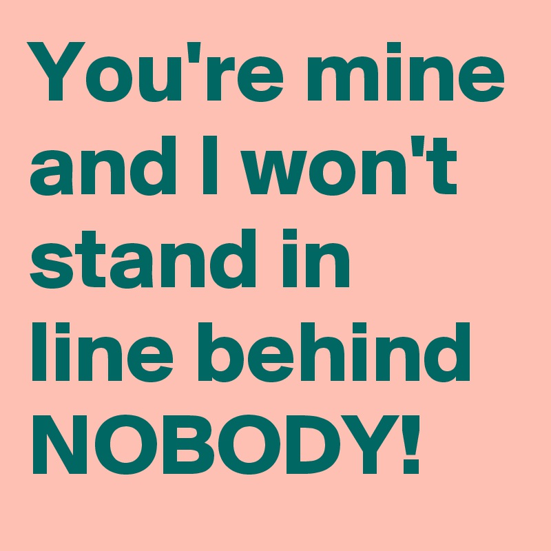 You're mine and I won't stand in line behind NOBODY! 
