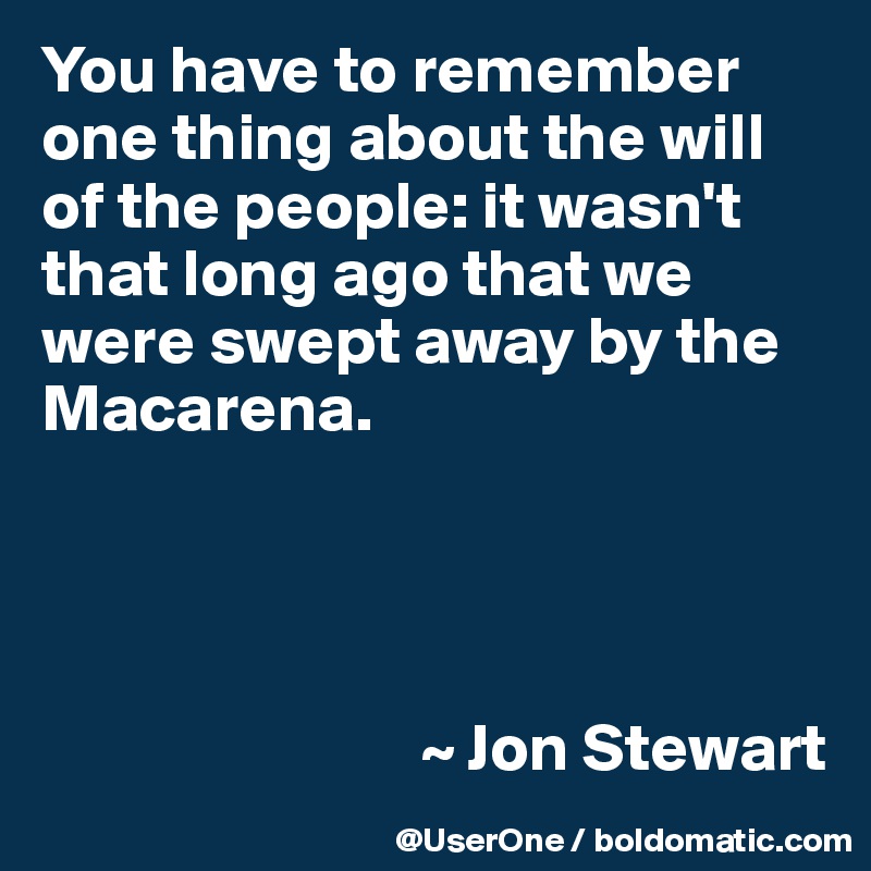You have to remember one thing about the will of the people: it wasn't that long ago that we were swept away by the Macarena.




                            ~ Jon Stewart