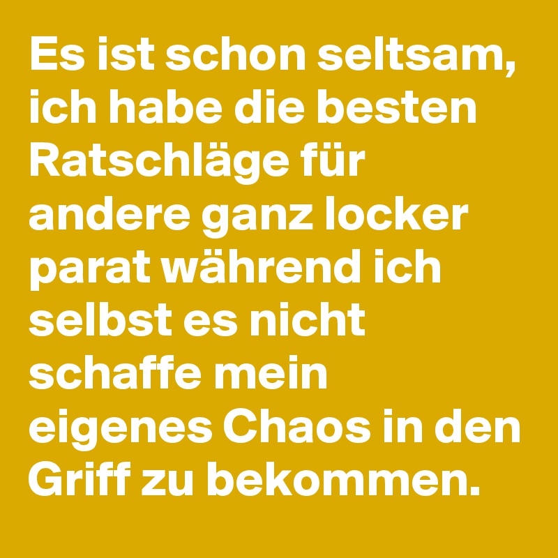 Es ist schon seltsam, ich habe die besten Ratschläge für andere ganz locker parat während ich selbst es nicht schaffe mein eigenes Chaos in den Griff zu bekommen.
