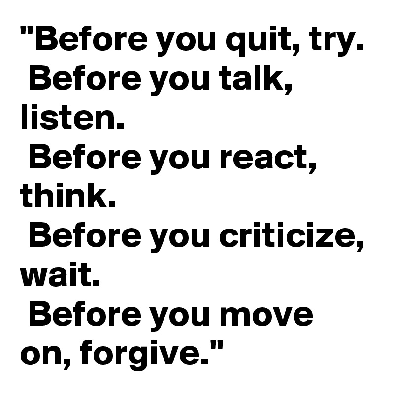 "Before you quit, try.
 Before you talk, listen.
 Before you react, think. 
 Before you criticize, wait. 
 Before you move on, forgive."