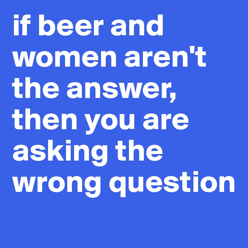 if beer and women aren't the answer, then you are asking the wrong question
