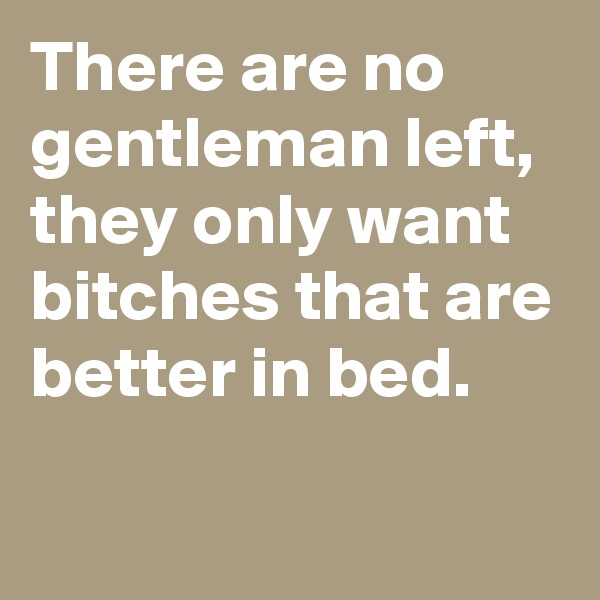 There are no gentleman left, they only want bitches that are better in bed.


