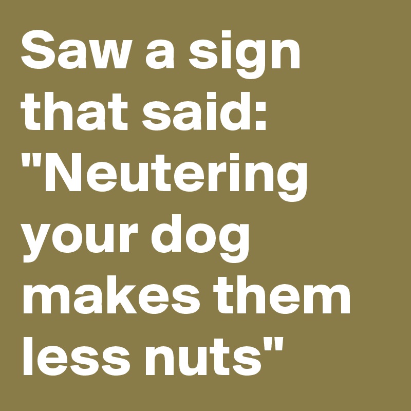 Saw a sign that said:
"Neutering your dog makes them less nuts"
