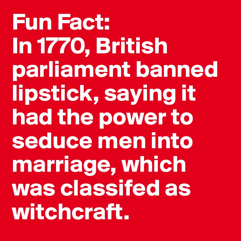 Fun Fact: 
In 1770, British parliament banned lipstick, saying it had the power to seduce men into marriage, which was classifed as witchcraft.  