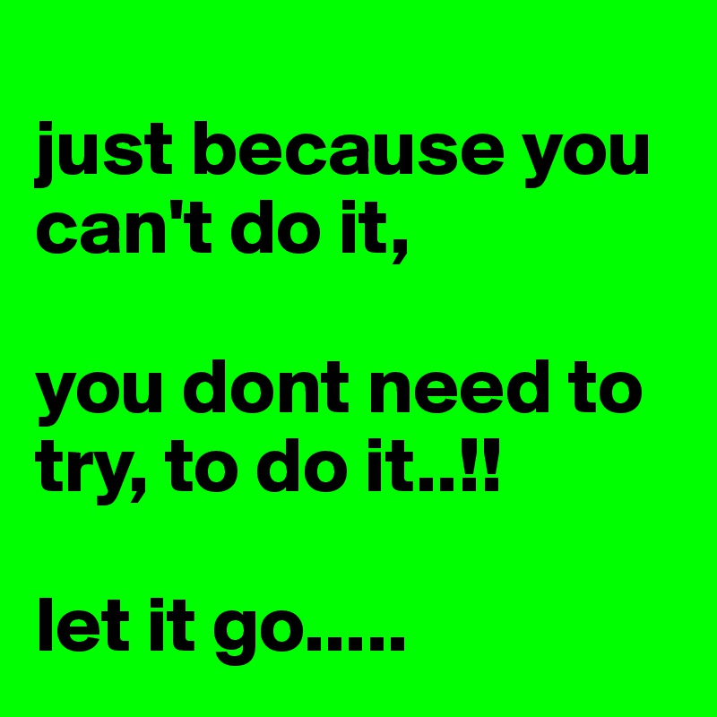 
just because you can't do it, 

you dont need to try, to do it..!!

let it go.....