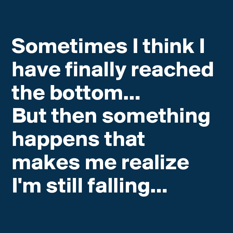 
Sometimes I think I have finally reached the bottom... 
But then something happens that makes me realize I'm still falling...
