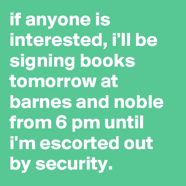 if anyone is interested, i'll be signing books tomorrow at barnes and noble from 6 pm until i'm escorted out by security.