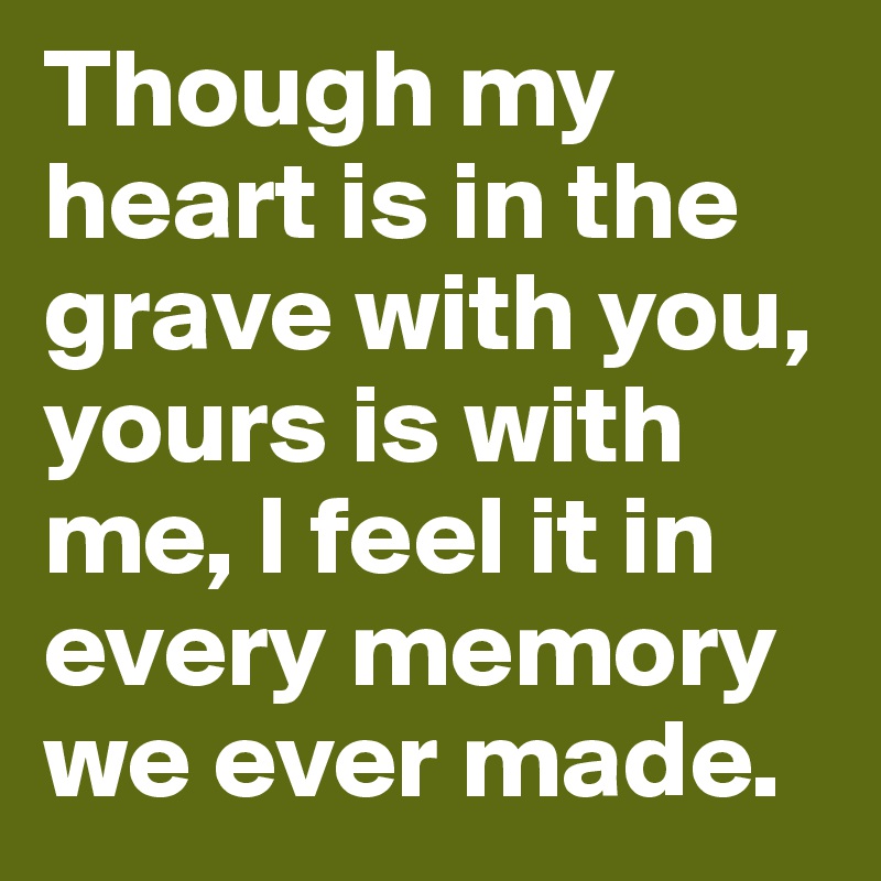 Though my heart is in the grave with you, yours is with me, I feel it in every memory we ever made.