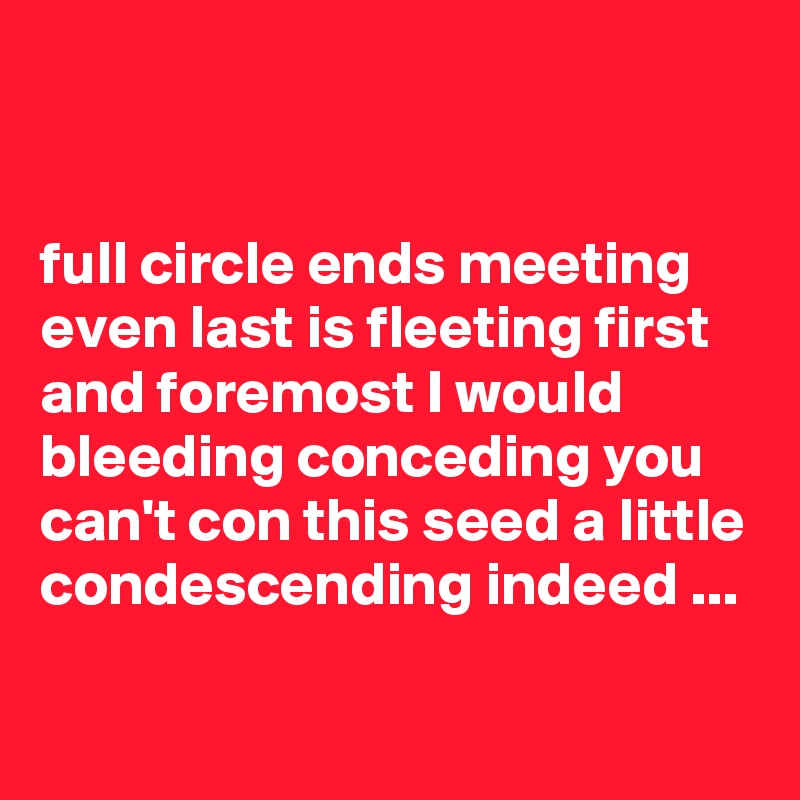 


full circle ends meeting even last is fleeting first and foremost I would bleeding conceding you can't con this seed a little condescending indeed ...

 